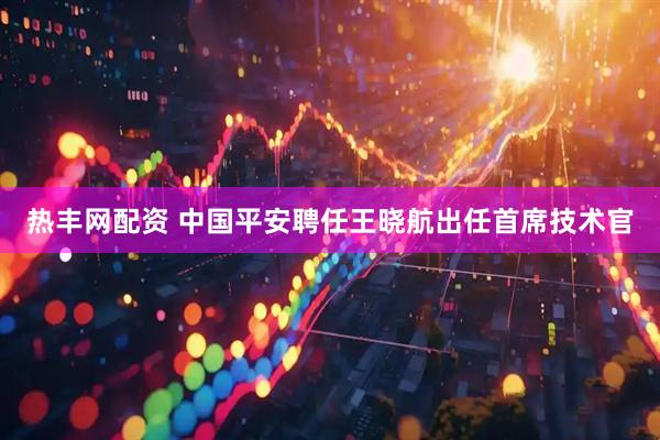 热丰网配资 中国平安聘任王晓航出任首席技术官