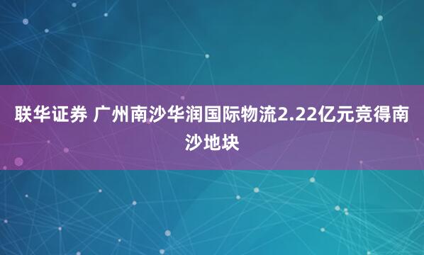 联华证券 广州南沙华润国际物流2.22亿元竞得南沙地块