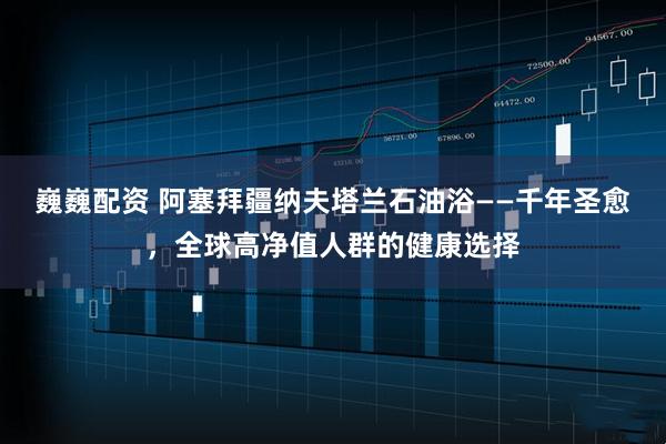 巍巍配资 阿塞拜疆纳夫塔兰石油浴——千年圣愈，全球高净值人群的健康选择