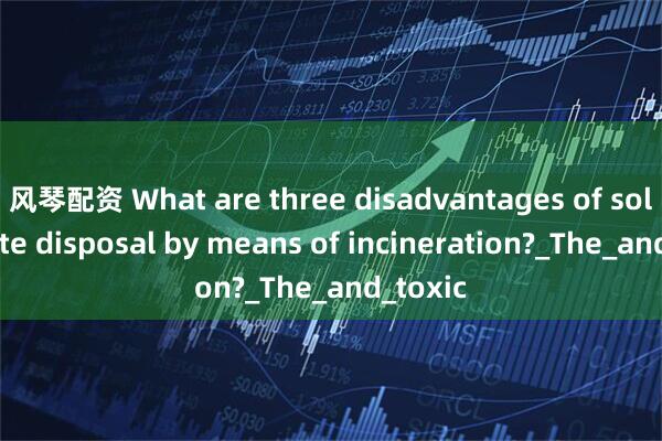 风琴配资 What are three disadvantages of solid waste disposal by means of incineration?_The_and_toxic